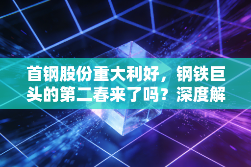 首钢股份重大利好，钢铁巨头的第二春来了吗？深度解析背后的投资逻辑