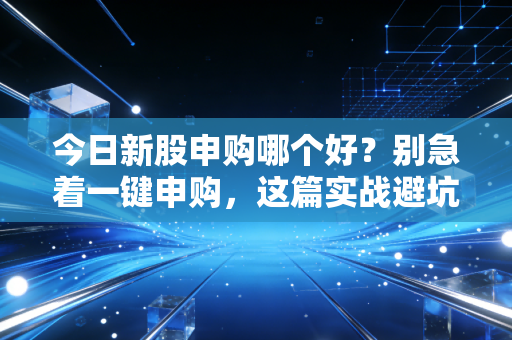 今日新股申购哪个好?别急着一键申购,这篇实战避坑指南先看完