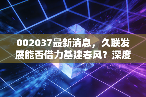002037最新消息，久联发展能否借力基建春风？深度解析民爆龙头的突围与困局