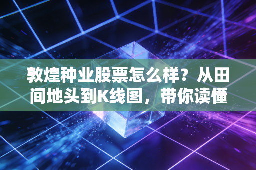 敦煌种业股票怎么样?从田间地头到K线图,带你读懂这只西北农业股的真实底色