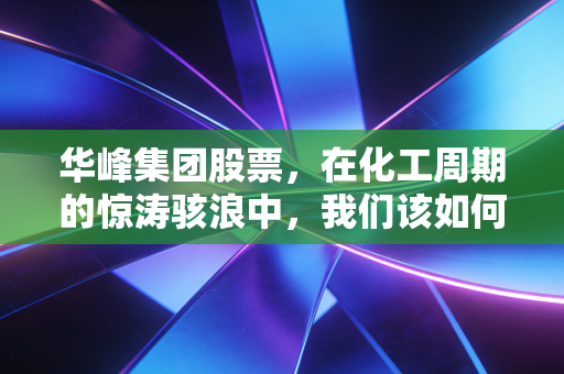华峰集团股票,在化工周期的惊涛骇浪中,我们该如何读懂这家隐形冠军?