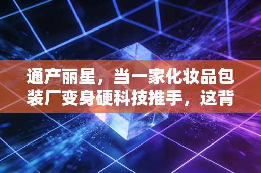 通产丽星，当一家化妆品包装厂变身硬科技推手，这背后的投资逻辑你看懂了吗？
