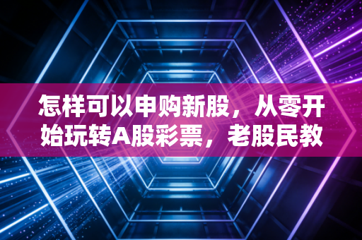 怎样可以申购新股，从零开始玩转A股彩票，老股民教你避坑与盈利之道