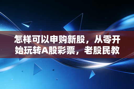 怎样可以申购新股，从零开始玩转A股彩票，老股民教你避坑与盈利之道