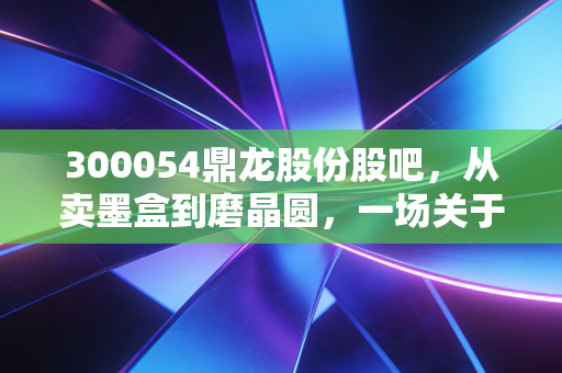 300054鼎龙股份股吧，从卖墨盒到磨晶圆，一场关于耐心的硬核修行