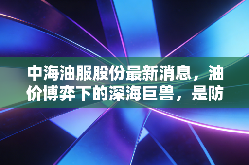中海油服股份最新消息，油价博弈下的深海巨兽，是防御性资产还是周期陷阱？