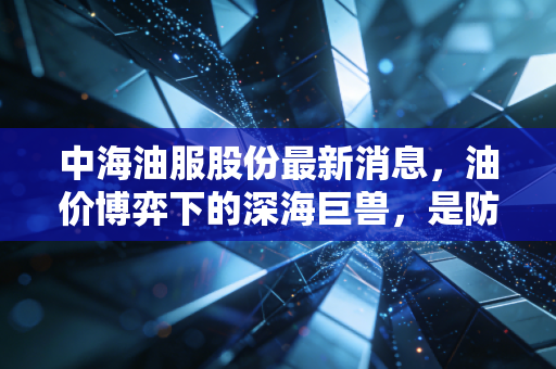 中海油服股份最新消息，油价博弈下的深海巨兽，是防御性资产还是周期陷阱？