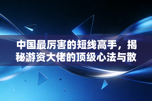 中国最厉害的短线高手，揭秘游资大佬的顶级心法与散户的生存启示
