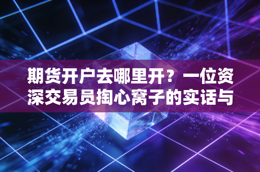 期货开户去哪里开？一位资深交易员掏心窝子的实话与避坑指南