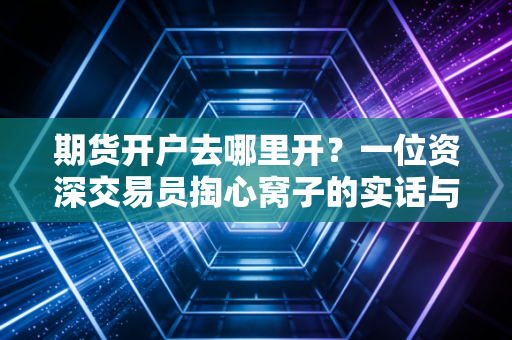 期货开户去哪里开？一位资深交易员掏心窝子的实话与避坑指南