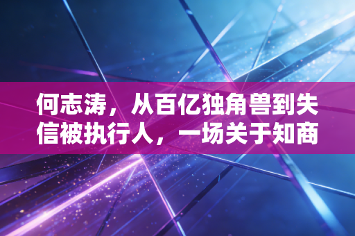 何志涛，从百亿独角兽到失信被执行人，一场关于知商的狂想与现实