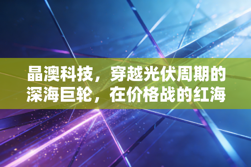 晶澳科技，穿越光伏周期的深海巨轮，在价格战的红海中寻找新坐标