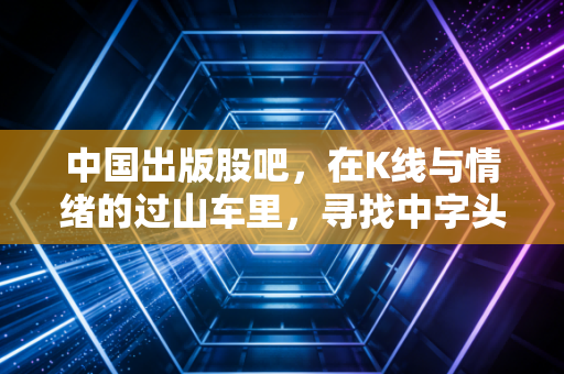 中国出版股吧，在K线与情绪的过山车里，寻找中字头的真正底色