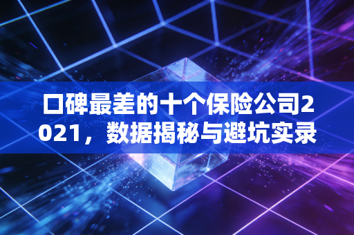 口碑最差的十个保险公司2021,数据揭秘与避坑实录
