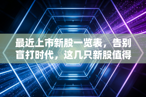 最近上市新股一览表，告别盲打时代，这几只新股值得你掏出放大镜看
