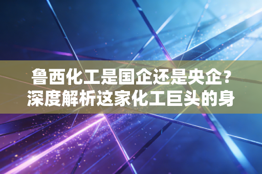 鲁西化工是国企还是央企？深度解析这家化工巨头的身份变迁与投资逻辑