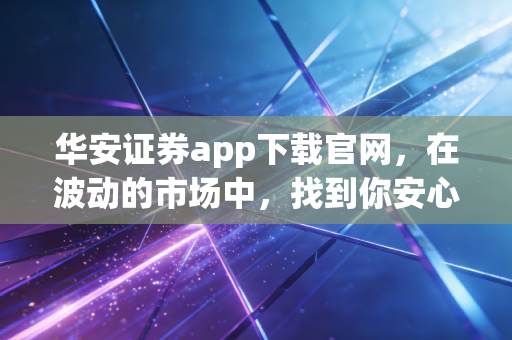 华安证券app下载官网，在波动的市场中，找到你安心的投资港湾