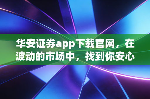 华安证券app下载官网，在波动的市场中，找到你安心的投资港湾