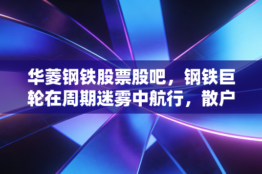华菱钢铁股票股吧，钢铁巨轮在周期迷雾中航行，散户的坚守与高端转型的博弈