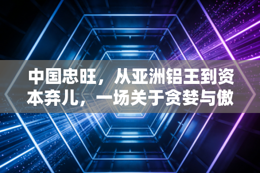 中国忠旺,从亚洲铝王到资本弃儿,一场关于贪婪与傲慢的警示录