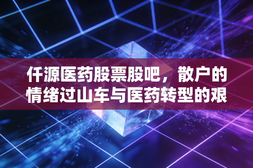 仟源医药股票股吧,散户的情绪过山车与医药转型的艰难博弈