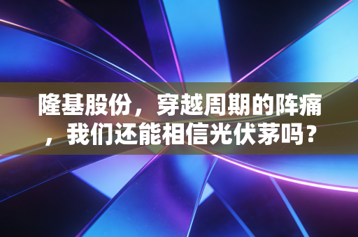 隆基股份,穿越周期的阵痛,我们还能相信光伏茅吗?