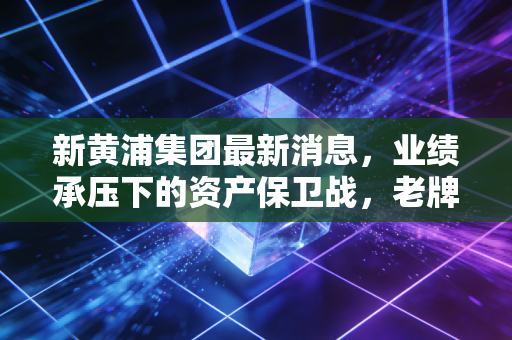 新黄浦集团最新消息，业绩承压下的资产保卫战，老牌房企如何穿越周期？