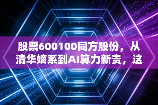 股票600100同方股份，从清华嫡系到AI算力新贵，这只老牌科技股还能翻身吗？