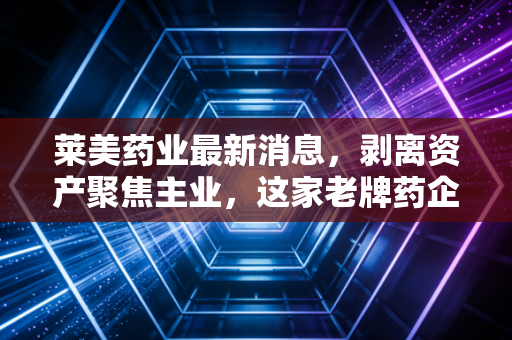 莱美药业最新消息，剥离资产聚焦主业，这家老牌药企能否迎来柳暗花明？