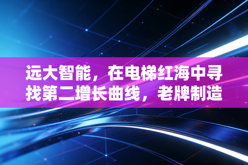 远大智能，在电梯红海中寻找第二增长曲线，老牌制造的价值重估