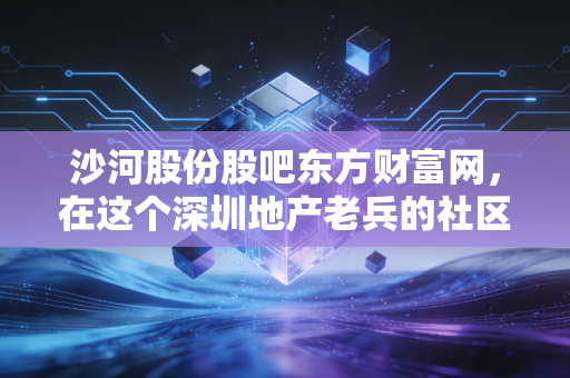 沙河股份股吧东方财富网，在这个深圳地产老兵的社区里，我看到了散户最真实的悲欢