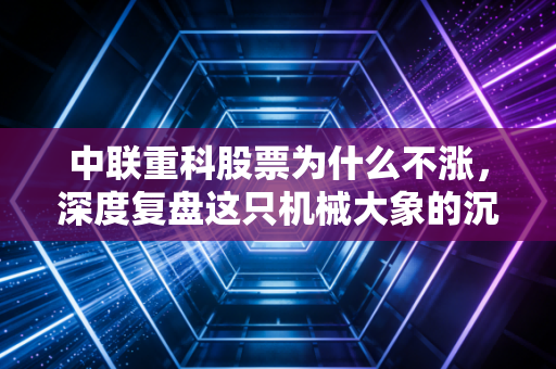 中联重科股票为什么不涨，深度复盘这只机械大象的沉寂与困局