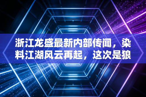 浙江龙盛最新内部传闻，染料江湖风云再起，这次是狼来了还是真反转？