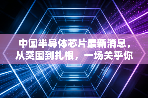 中国半导体芯片最新消息，从突围到扎根，一场关乎你我钱包的硬仗
