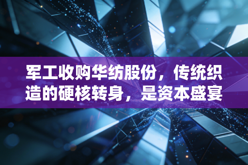 军工收购华纺股份,传统织造的硬核转身,是资本盛宴还是产业新生?