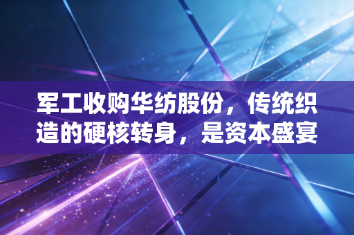军工收购华纺股份，传统织造的硬核转身，是资本盛宴还是产业新生？