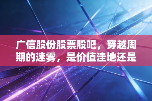 广信股份股票股吧，穿越周期的迷雾，是价值洼地还是漫长的等待？
