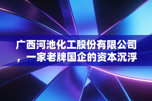广西河池化工股份有限公司,一家老牌国企的资本沉浮录,给普通投资者的启示