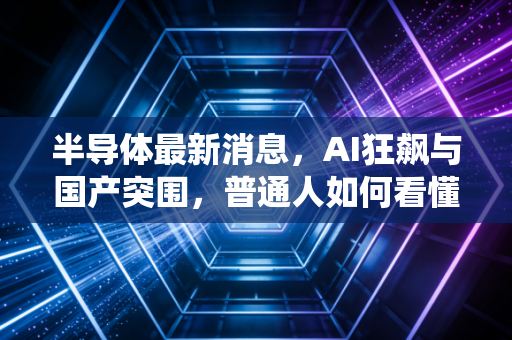 半导体最新消息，AI狂飙与国产突围，普通人如何看懂这场芯战役？