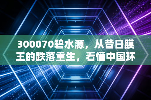 300070碧水源,从昔日膜王的跌落重生,看懂中国环保产业的国企救赎之路