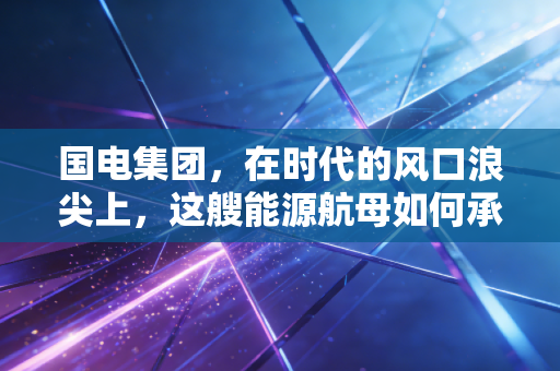 国电集团,在时代的风口浪尖上,这艘能源航母如何承载我们的冷暖与未来?