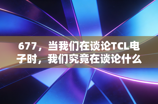 677，当我们在谈论TCL电子时，我们究竟在谈论什么？——一场关于周期、转型与耐心的深度复盘