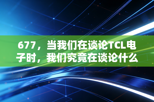 677，当我们在谈论TCL电子时，我们究竟在谈论什么？——一场关于周期、转型与耐心的深度复盘