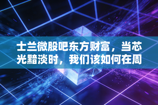 士兰微股吧东方财富,当芯光黯淡时,我们该如何在周期与情绪的夹缝中求生?