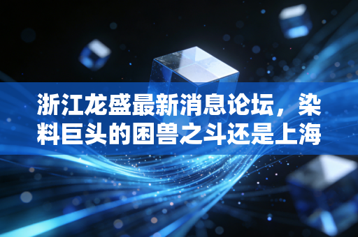 浙江龙盛最新消息论坛,染料巨头的困兽之斗还是上海滩的隐形富豪?深度复盘与散户心里话