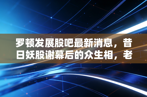 罗顿发展股吧最新消息，昔日妖股谢幕后的众生相，老三板里的叹息与幻想