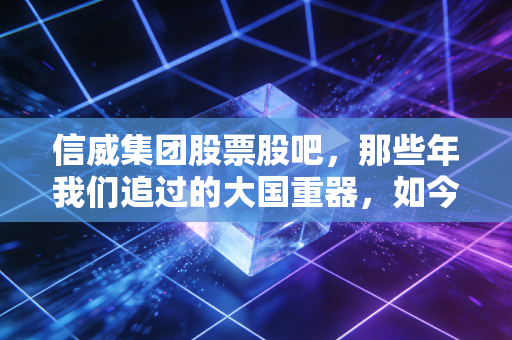 信威集团股票股吧,那些年我们追过的大国重器,如今只剩一地鸡毛