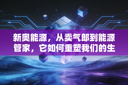 新奥能源,从卖气郎到能源管家,它如何重塑我们的生活?