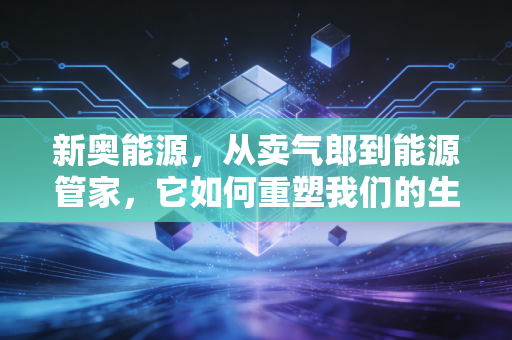 新奥能源,从卖气郎到能源管家,它如何重塑我们的生活?