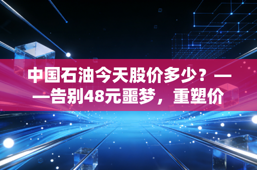 中国石油今天股价多少？——告别48元噩梦，重塑价值投资的新信仰